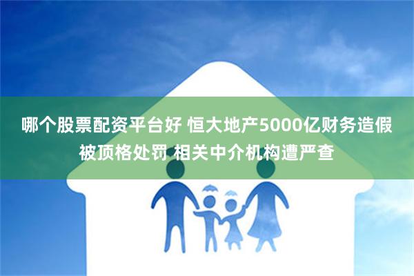 哪个股票配资平台好 恒大地产5000亿财务造假被顶格处罚 相关中介机构遭严查