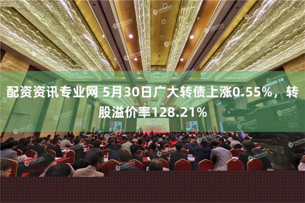 配资资讯专业网 5月30日广大转债上涨0.55%，转股溢价率128.21%