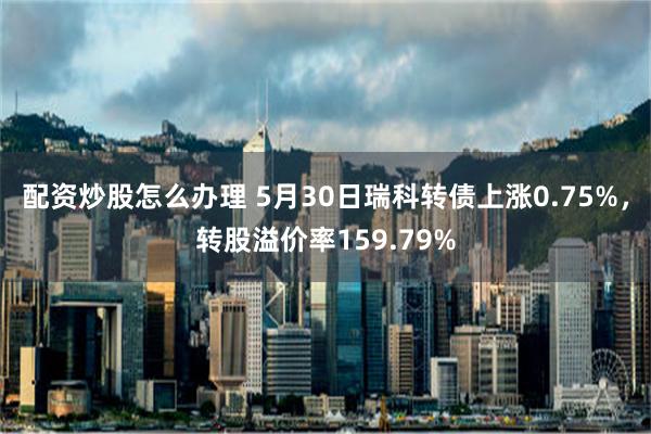 配资炒股怎么办理 5月30日瑞科转债上涨0.75%，转股溢价率159.79%