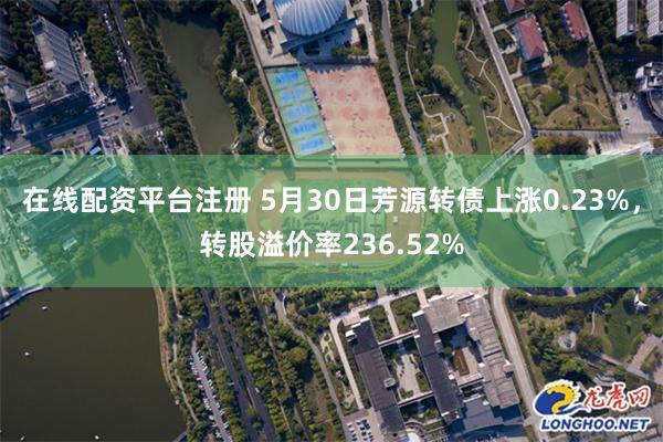 在线配资平台注册 5月30日芳源转债上涨0.23%，转股溢价率236.52%