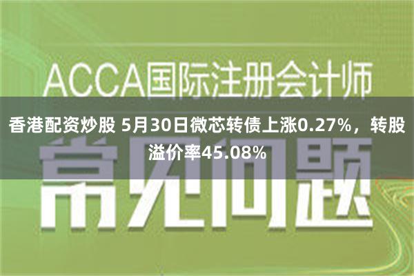 香港配资炒股 5月30日微芯转债上涨0.27%，转股溢价率45.08%