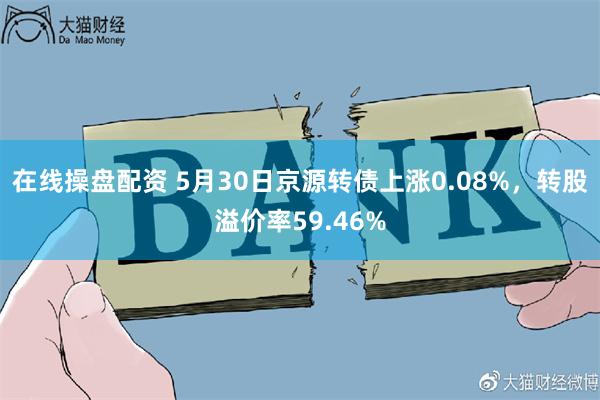 在线操盘配资 5月30日京源转债上涨0.08%，转股溢价率59.46%