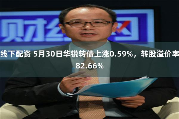 线下配资 5月30日华锐转债上涨0.59%，转股溢价率82.66%