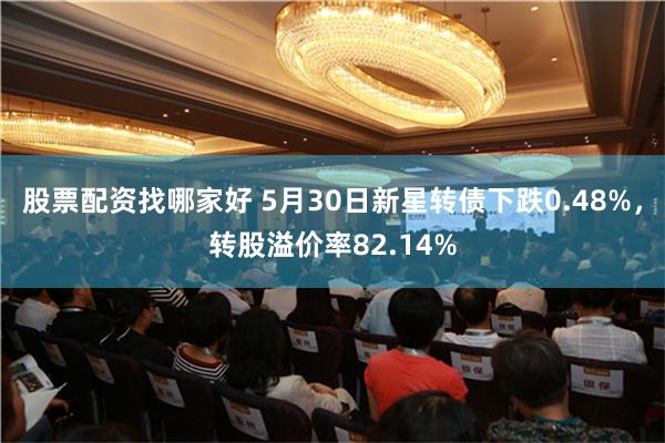 股票配资找哪家好 5月30日新星转债下跌0.48%，转股溢价率82.14%