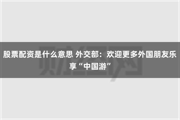 股票配资是什么意思 外交部：欢迎更多外国朋友乐享“中国游”