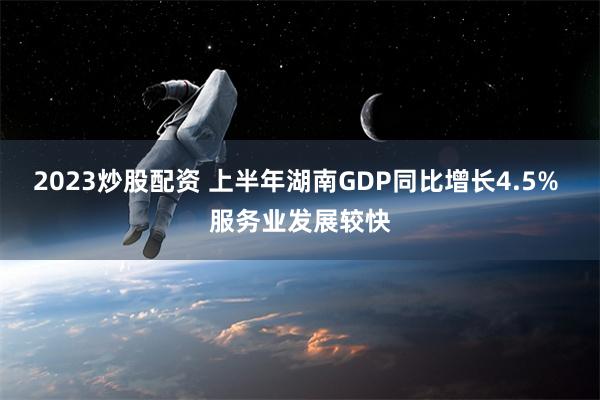 2023炒股配资 上半年湖南GDP同比增长4.5% 服务业发展较快