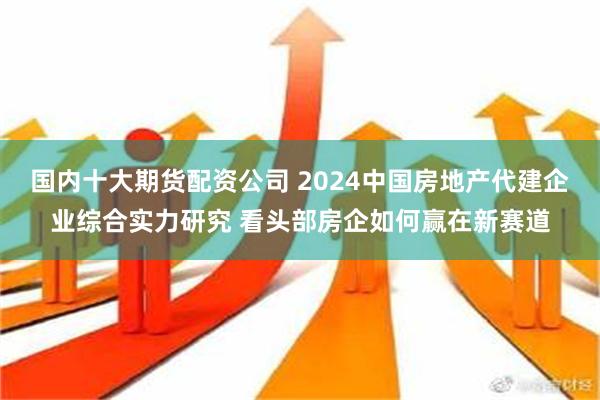 国内十大期货配资公司 2024中国房地产代建企业综合实力研究 看头部房企如何赢在新赛道