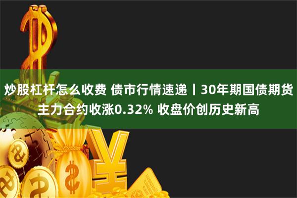 炒股杠杆怎么收费 债市行情速递丨30年期国债期货主力合约收涨0.32% 收盘价创历史新高