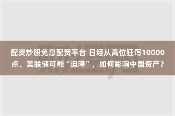 配资炒股免息配资平台 日经从高位狂泻10000点、美联储可能“迫降”，如何影响中国资产？