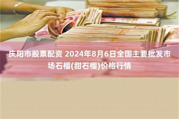 庆阳市股票配资 2024年8月6日全国主要批发市场石榴(甜石榴)价格行情