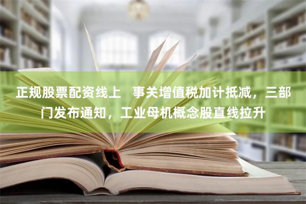 正规股票配资线上   事关增值税加计抵减，三部门发布通知，工业母机概念股直线拉升