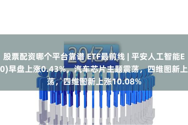 股票配资哪个平台靠谱 ETF最前线 | 平安人工智能ETF(512930)早盘上涨0.43%，汽车芯片主题震荡，四维图新上涨10.08%