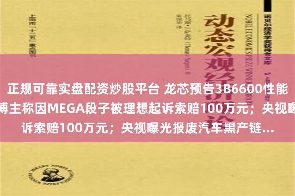 正规可靠实盘配资炒股平台 龙芯预告3B6600性能将达酷睿12~13代；博主称因MEGA段子被理想起诉索赔100万元；央视曝光报废汽车黑产链...