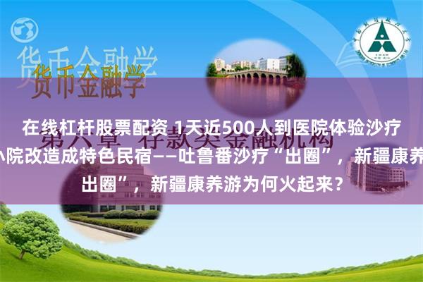 在线杠杆股票配资 1天近500人到医院体验沙疗，村民将自家小院改造成特色民宿——吐鲁番沙疗“出圈”，新疆康养游为何火起来？