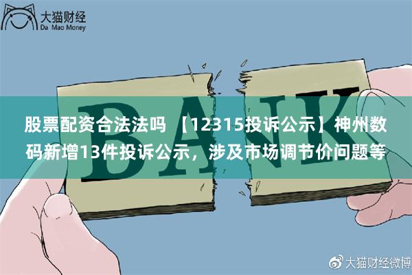 股票配资合法法吗 【12315投诉公示】神州数码新增13件投诉公示，涉及市场调节价问题等