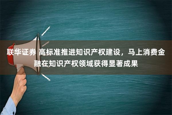 联华证券 高标准推进知识产权建设，马上消费金融在知识产权领域获得显著成果