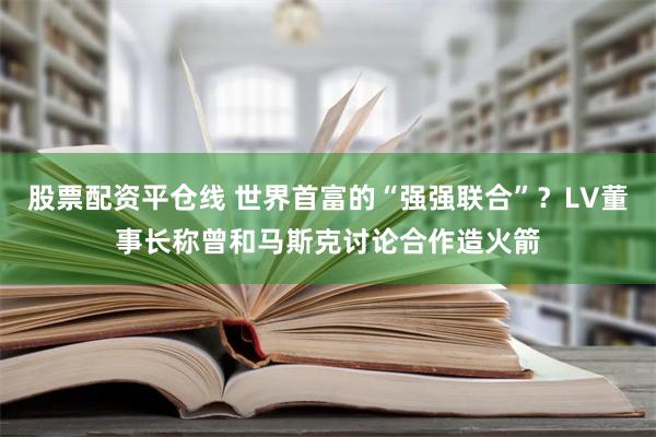 股票配资平仓线 世界首富的“强强联合”？LV董事长称曾和马斯克讨论合作造火箭