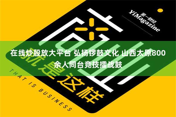 在线炒股放大平台 弘扬锣鼓文化 山西太原800余人同台竞技擂战鼓