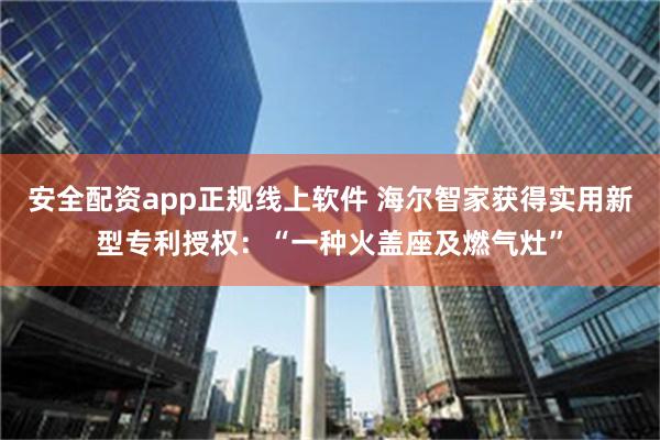 安全配资app正规线上软件 海尔智家获得实用新型专利授权：“一种火盖座及燃气灶”