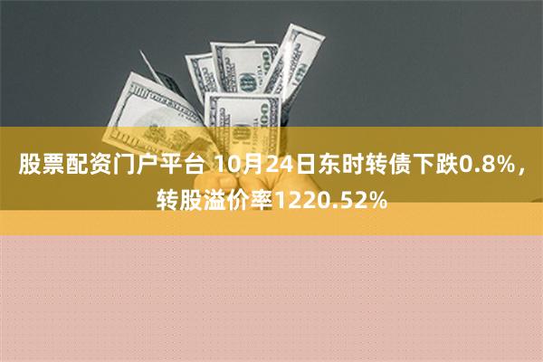 股票配资门户平台 10月24日东时转债下跌0.8%，转股溢价率1220.52%