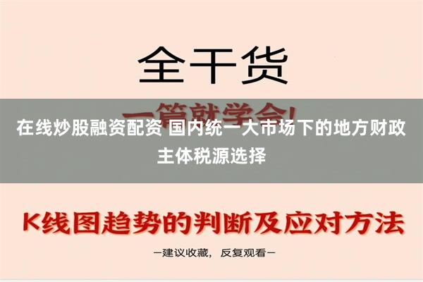 在线炒股融资配资 国内统一大市场下的地方财政主体税源选择