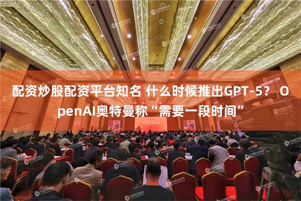 配资炒股配资平台知名 什么时候推出GPT-5？ OpenAI奥特曼称“需要一段时间”