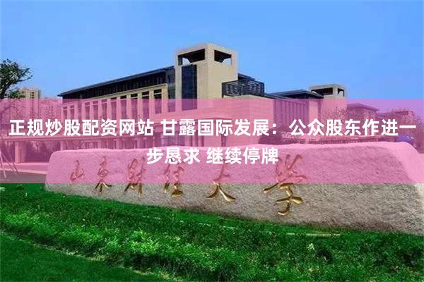 正规炒股配资网站 甘露国际发展：公众股东作进一步恳求 继续停牌