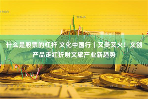 什么是股票的杠杆 文化中国行｜又美又火！文创产品走红折射文旅产业新趋势