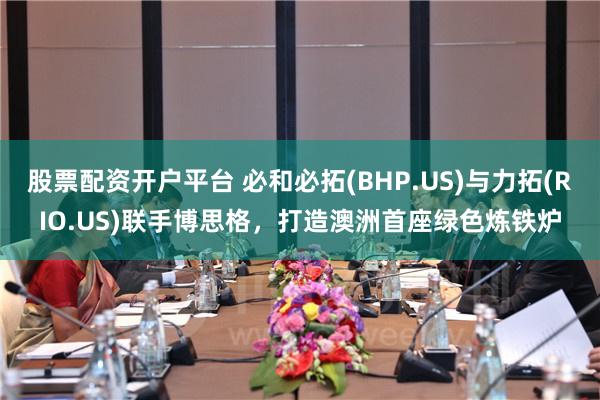 股票配资开户平台 必和必拓(BHP.US)与力拓(RIO.US)联手博思格，打造澳洲首座绿色炼铁炉