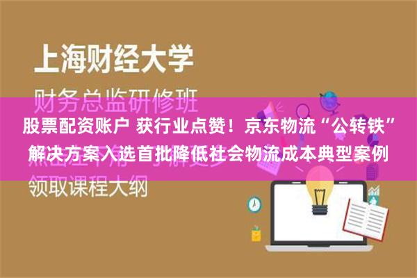 股票配资账户 获行业点赞！京东物流“公转铁”解决方案入选首批降低社会物流成本典型案例