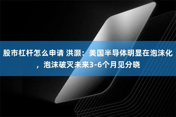 股市杠杆怎么申请 洪灏：美国半导体明显在泡沫化，泡沫破灭未来3-6个月见分晓