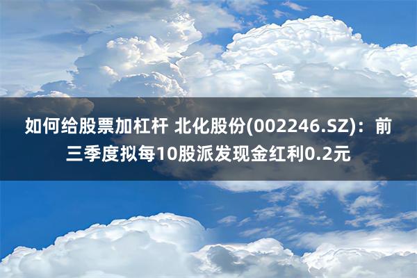 如何给股票加杠杆 北化股份(002246.SZ)：前三季度拟每10股派发现金红利0.2元