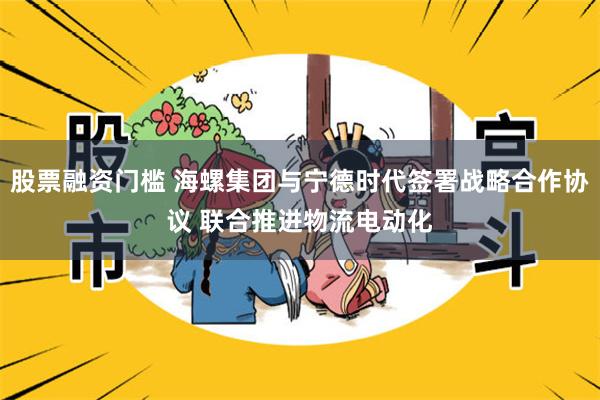 股票融资门槛 海螺集团与宁德时代签署战略合作协议 联合推进物流电动化