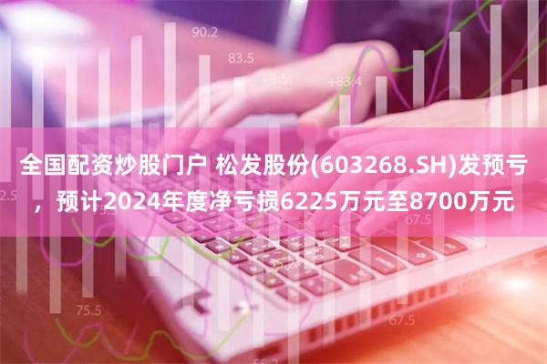 全国配资炒股门户 松发股份(603268.SH)发预亏，预计2024年度净亏损6225万元至8700万元