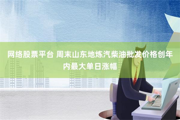 网络股票平台 周末山东地炼汽柴油批发价格创年内最大单日涨幅