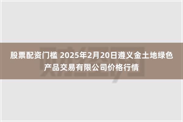 股票配资门槛 2025年2月20日遵义金土地绿色产品交易有限公司价格行情